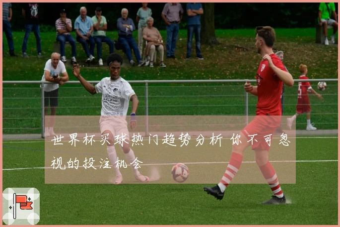 世界杯买球热门趋势分析 你不可忽视的投注机会