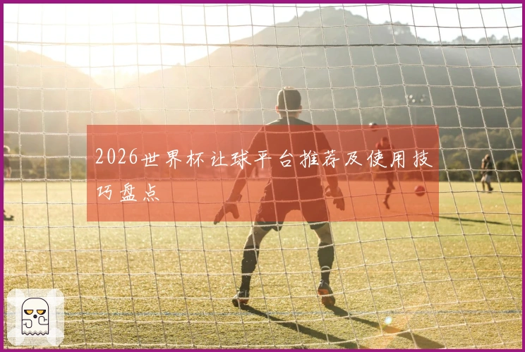 2026世界杯让球平台推荐及使用技巧盘点